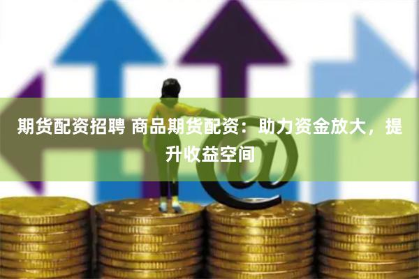 期货配资招聘 商品期货配资：助力资金放大，提升收益空间