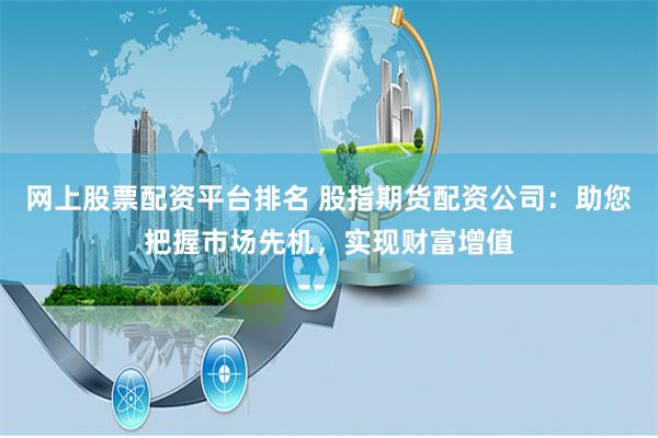 网上股票配资平台排名 股指期货配资公司：助您把握市场先机，实现财富增值