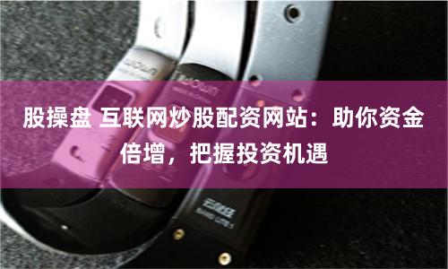 股操盘 互联网炒股配资网站：助你资金倍增，把握投资机遇