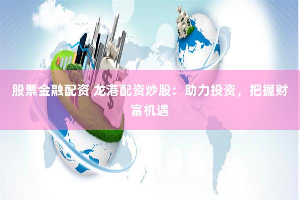 股票金融配资 龙港配资炒股：助力投资，把握财富机遇