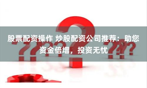 股票配资操作 炒股配资公司推荐：助您资金倍增，投资无忧