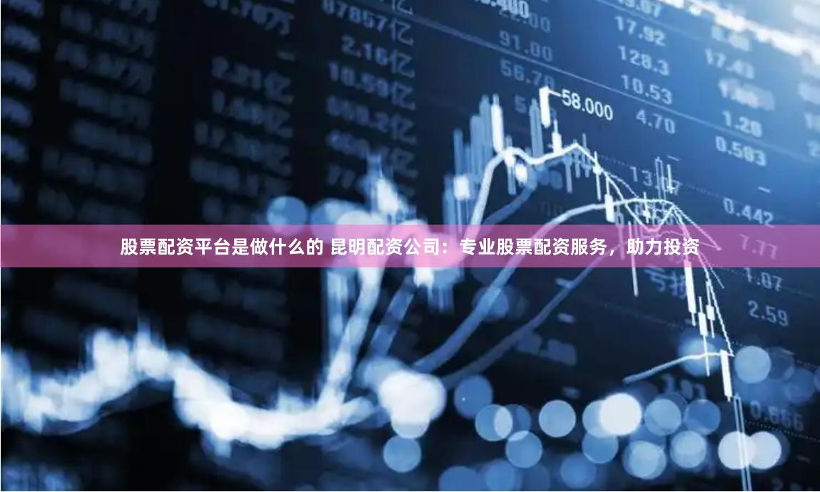 股票配资平台是做什么的 昆明配资公司：专业股票配资服务，助力投资