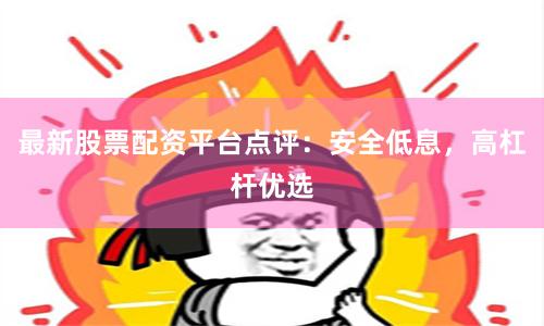 最新股票配资平台点评：安全低息，高杠杆优选