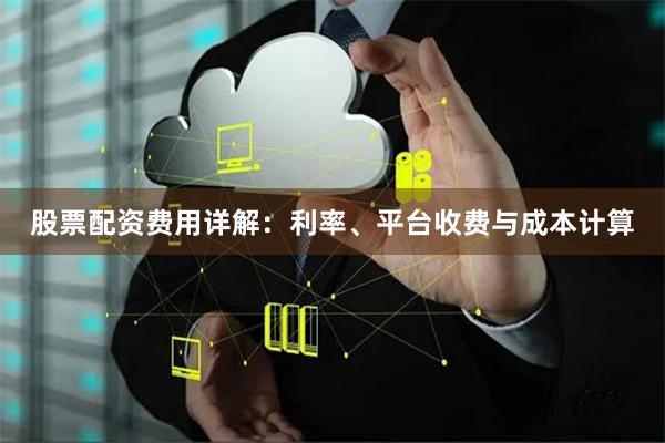 股票配资费用详解：利率、平台收费与成本计算